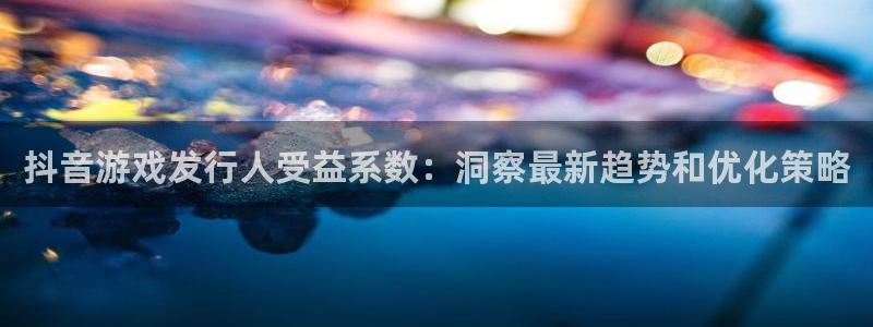 新城平台房7O777：抖音游戏发行人受益系数：洞察最新趋势和优化策略