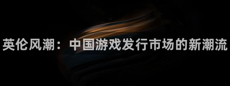 新城平台登录入口官网网址是多少：英伦风潮：中国游戏发行市场的新潮流